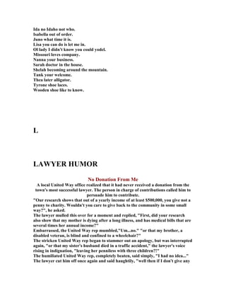 Ida no Idaho not who.
Isabella out of order.
Juno what time it is.
Lisa you can do is let me in.
Ol lady I didn't know you could yodel.
Missouri loves company.
anna your business.
Sarah doctor in the house.
Shelah becoming around the mountain.
Tank your welcome.
Thea later alligator.
Tyrone shoe laces.
Wooden shoe like to know.
L
LAWYER HUMOR
o Donation From Me
A local United Way office realized that it had never received a donation from the
town's most successful lawyer. The person in charge of contributions called him to
persuade him to contribute.
Our research shows that out of a yearly income of at least $500,000, you give not a
penny to charity. Wouldn't you care to give back to the community in some small
way?, he asked.
The lawyer mulled this over for a moment and replied, First, did your research
also show that my mother is dying after a long illness, and has medical bills that are
several times her annual income?
Embarrassed, the United Way rep mumbled,Um...no. or that my brother, a
disabled veteran, is blind and confined to a wheelchair?
The stricken United Way rep began to stammer out an apology, but was interrupted
again, or that my sister's husband died in a traffic accident, the lawyer's voice
rising in indignation, leaving her penniless with three children?!
The humiliated United Way rep, completely beaten, said simply, I had no idea...
The lawyer cut him off once again and said haughtily, well then if I don't give any
 