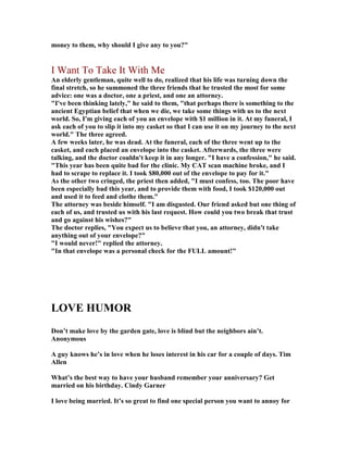 money to them, why should I give any to you?
I Want To Take It With Me
An elderly gentleman, quite well to do, realized that his life was turning down the
final stretch, so he summoned the three friends that he trusted the most for some
advice: one was a doctor, one a priest, and one an attorney.
I've been thinking lately, he said to them, that perhaps there is something to the
ancient Egyptian belief that when we die, we take some things with us to the next
world. So, I'm giving each of you an envelope with $1 million in it. At my funeral, I
ask each of you to slip it into my casket so that I can use it on my journey to the next
world. The three agreed.
A few weeks later, he was dead. At the funeral, each of the three went up to the
casket, and each placed an envelope into the casket. Afterwards, the three were
talking, and the doctor couldn't keep it in any longer. I have a confession, he said.
This year has been quite bad for the clinic. My CAT scan machine broke, and I
had to scrape to replace it. I took $80,000 out of the envelope to pay for it.
As the other two cringed, the priest then added, I must confess, too. The poor have
been especially bad this year, and to provide them with food, I took $120,000 out
and used it to feed and clothe them.
The attorney was beside himself. I am disgusted. Our friend asked but one thing of
each of us, and trusted us with his last request. How could you two break that trust
and go against his wishes?
The doctor replies, You expect us to believe that you, an attorney, didn't take
anything out of your envelope?
I would never! replied the attorney.
In that envelope was a personal check for the FULL amount!
LOVE HUMOR
Don’t make love by the garden gate, love is blind but the neighbors ain’t.
Anonymous
A guy knows he’s in love when he loses interest in his car for a couple of days. Tim
Allen
What’s the best way to have your husband remember your anniversary? Get
married on his birthday. Cindy Garner
I love being married. It’s so great to find one special person you want to annoy for
 
