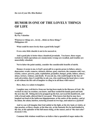 the rest of your life. Rita Rudner
HUMOR IS O E OF THE LOVELY THI GS
OF LIFE
Laughter
By Foy Valentine
Whatsoever things are…lovely…think on these things.”
Philippians 4:8
What could be more lovely than a good belly laugh?
Even a nice little chuckle is not to be sneezed at.
And a good joke is better than a hundred jeremiads. You know, those organ
recitals in which operations are enumerated, wrongs are recalled, and troubles are
mournfully rehashed.
ot to labor the point unduly, consider the considerable benefits of mirth.
Humor, it seems to me, is God’s great gift to a species prone to failure, misery,
depression, wrath, remorse, sickness, disease, gout, cataracts, the common cold, war,
cruelty, cancer, poverty, pain, exploitation, prejudice, hunger, pride, failure, misery,
abuse, torture, violence, and death. If you ask me, who could laugh in the face of
such adversities, then I would like to ask you, who could keep his head above water
at all without the life raft of laughter to cling to in all those wild waters?
Here, then, is a salute to laughter.
Laughter may well derive from our having been made in the likeness of God. He
worked six days in creation, you know, and then washed his hands good and took
the next day off. Sitting down he propped up his feet, surveyed his handiwork, and
with a broad smile, allowed that it was good. Who knows but that he may have
laughed out loud at the ludicrous hippopotamus, at the antics of the monkey, and at
ha adam, the adam, hairless, teetering around on two legs, and naked as a jaybird?
And we can well imagine that God smiled at the light, at the dry land, at violets, at
ripe peaches, at fleecy clouds, at the blue sky, at the fantastic fire he had kindled in
the sun, at the splendor of the full moon rising, at the sunset, and at “the stars also”
(Genesis 1:16).
Common folk wisdom would have us believe that a spoonful of sugar makes the
 