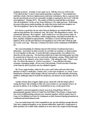 medicine go down. Actually, I can’t quite see it. Still the wise seer of Proverbs
17:22 allowed that “a merry heart doeth good like a medicine.” The Psalmist has
said that a body who loves righteousness and hates wickedness, that is, a person who
has his moral head screwed on reasonably straight is anointed by the Lord “with the
oil of gladness” (Psalms 45:7). The author of Hebrews had hid this word about
“the oil of gladness” in his, or her, heart (Hebrews 1:9), right up front. Well-being,
the peace that passes understanding, the smile that turns easily into laughter are
“the oil of gladness” that is the natural corollary of righteousness.
It is always a good day for me when Warren Hultgren, my friend of fifty years,
calls me long distance for a leisurely visit. He is fun. His disposition is sunny. He is
consistently pleasant. He is upbeat. And I could never ever tell you how many of
his stories, yarns, jokes, frivolities, artful exaggerations, and ludicrous little lies, we
have, together, laughed at uproariously. owadays, I can be driving down the
highway all by myself and still burst out laughing at one of his tales which he told
me twenty years ago. That tale, I estimate has been worth a minimum of $50,000 to
me.
My warm friendship of a lifetime shared with Charles Trentham had such a
dimension. Just before he died recently in a terrible car accident, we had occasion
to revel together in this tale: it seems that this young preacher was called to two
churches on the same day. ot knowing which one to take, but being quite sure that
he wanted out of where he was, he went to his old mentor, saying, “What shall I do?
I just want, in my ministry, to be where God is. “The old pastor said. “That’s easy,
son. Go where the money is. God is everywhere.” I can still hear his deep,
resonant, contagious laugh. (If you won’t tell anybody, I’ll tell you that I told that
at his funeral; and I’m pretty sure he relished it again.)
My Texas Aggie brother, older by five years, and I often call each other long
distance to share a small joke, a funny story, a nice turn of phrase, or, rarely, a new
blockbuster of humor which simply will not wait until we with mutually advancing
auditory challenges (that is French for deafness), can shout it at one another, face to
face.
Another friend, Ross Coggins, lights up my whole life with his unique gift of
seeing the funny side of things so that any conversation we can manage to have, in
person, by phone, or in writing, is a benediction to me, a truly good word.
Laughter’s universal appeal is clearly seen in my friend Bruce McIver’s
phenomenally popular Stories I Could ot Tell While I Was Pastor, a funny book
now in its twelfth printing and just now released, together with its sequel, Just As
Long As I’m Riding Up Front, by Guideposts as their featured Spring promotion on
a national and international scale.
You can understand why I feel compelled to rise up and call these people blessed.
They have employed laughter to our mutual edification, made life’s rough places a
little smoother, for a little while enabled us to soar above the rough terrain through
 