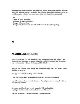which we have been stumbling, and obliterate for the moment the nagging pain, the
miserable failures, and the everlasting thorns in the flesh which, if allowed to do so,
would drain the juices of our souls, gnaw at our spirits, and consume us all.
So.
Smile. It beats frowning.
Chuckle. It beats grouching.
Laugh. It beats crying.
Laughter. Let’s celebrate it and thank God for it. It is a lovely thing.
M
MARRIAGE HUMOR
ILLUS: Adam and Eve had the world’s only perfect marriage. She couldn’t talk
about the man she might have married and he couldn’t complain that his mother
was a better cook. -- Robert C. Shannon, 1000 Windows
My wife and I like the same things. The only difference is that I like to save it and
she likes to spend it.
The guy who said talk is cheap never said I do.
I just can’t stand to see my wife shovel snow, so I pull down the shades.
My wife is a cleanliness nut. At dinner she ties a pigeon around my neck so there
won’t be any crumbs.
A woman sued for divorce on odd grounds. My husband has
a split personality, and I can't stand either one of them.
One girl to another: My boyfriend has a split personality.
 