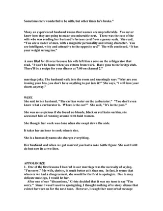 Sometimes he's wonderful to be with, but other times he's broke.
Many an experienced husband knows that women are unpredictable. You never
know how they are going to make you miserable next. There was the case of the
wife who was reading her husband’s fortune card from a penny scale. She read,
“You are a leader of men, with a magnetic personality and strong character. You
are intelligent, witty and attractive to the opposite sex!” The wife continued, “It has
your weight wrong too.”
A man filed for divorce because his wife left him a note on the refrigerator that
read, I won't be home when you return from work. Have gone to the bridge club.
There'll be a recipe for your dinner at 7:00 on channel 2.
marriage joke. The husband walk into the room and sneeringly says Why are you
ironing your bra, you don't have anything to put into it? She says, I still iron your
shorts anyway.
WIFE
She said to her husband, The car has water on the carburator. You don't even
know what a carburator is. Where is the car? She said, It's in the pool.
She was so suspicious if she found no blonde, black or red hairs on him, she
accusmed him of running around with bald women.
She thought her work was done when she swept down the aisle.
It takes her an hour to cook minute rice.
She is a human dynamo-she charges everything.
Her husband said when we got married you had a coke bottle figure. She said I still
do but now its a two-liter.
APPOLOGIZE
1. One of the first lessons I leanred in our marriage was the necessity of saying,
I'm sorry, My wife, christy, is much better at it than me. In fact, it seems that
wheever we had a disagreement, she would be the first to apologize. Due to muy
delicate male ego, I would let her.
After one of our discussions, Cristy decided that it was my turn to say I'm
sorry. Since I wasn't used to apologizing, I thought nothing of te stony silence that
existed between us for the next hour. However, I caught her nonverbal message
 