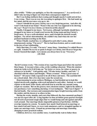 after awhile: Either you apologize, or face the consequences. As a newlywed, it
didn't take me long to figure out what those consequences might be!
But I was feeling stubborn that evening and thought maybe I could outwait her.
I was wrong. There was no way she was going to apologize first. She had made up
her mind, and the next move was up to me.
I knew I should do my part; Christy was a very forgiving person. And after all,
wasn't I the head of our home? Wasn't I the one who was supposed to be showing
the way? Wasn't I to love Christy as Christ loved His church?
Fianlly, I dropped to my knees. ot to pray, although I probably should have. I
dropped to my knees so I could crawl across the living room and beg Christy's
forgiveness. It was a well-calculated move, and it broght the desired reesult;
laughter. For all her determination, she couldn't stay mad when she saw her
penitent husband crawling on the floor.
When I finally reached her, we collapsed in each other's arms, almost
simutaneously saying, I'm sorry! The ice had been broken, and we could return
to the joys of our relationship.
Since that time, I've said, I'm sorry many times. Sometimes I've added flowers
or a gift. I doubt I'll ever be as quick to forgive as Christy, but I'll never forget the
lesson I learned that night. Love means you always have to say I'm sorry.
J.D. Holt
David Veerman wrote, The erosion of my expertise began just before the marital
bless began. It was just a hint, a clue, at the wedding rehearsal. When the minister
asked my bride to be if sh'd take me for better or worse, for richer or poorer, in
sickness or in hralth. Gail quickly said, I'll take better, healthy, and rich. I
chuckled with the others and thought, What a woman! What a great sense of
humor! Of course I fully expected to be all of these and more. The seed-hint fell
on a closed mind. But a few days later came the second one.
Honeymooning in serene nothern Michigan, we had decided not to look like
typical mewlyweds, giggling, wide-eyed and glued to each other. Instead, we would
register at the hotel, order meals, and stroll arm in arm like any noraml young
couple on vacation. But on the grocery store checkout counter, right in the midst of
our purchases, I saw something alarming---Crest toothpaste. But I use Colgate! I
blurted loudly. Our newness and communication lapse broght knowing smiles from
the cashier and the doxen or so others in line.
During the weeks, months, and years that followed, the clues mounted--perhaps I
was not an expert after all. Lving together in close an doften gross quarters brought
out all sorts of personal rough edges that we would bump and rub against and often
work around. Our marriage ideals--impossible pictures of perfection---fell like
overripe tomatos in a storm. o matter how much I had lectured on marriage or
how much Gail and I knew, we were rank amatueurs, and we struggled together to
make our marriage work. I found my premarriage and marriage counseling
changing to more practical realism.
Children, however, were another story. I could hardly wait to father those
 