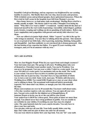 beautiful, God-given blessings, and my eagerness was heightened by our seeming
inablity to conceive. But finally there she was--tiny, heaven-sent, and precious.
With wrinkled yawns and profound gurgles, Kara epitornized innocence. When she
first cried in Gail's arms in the hospital, tears fell from Mommy's eyes too.
Once home, however, we had many rude awakenings! Darling Kara cried for a
month, usually at night. The doctor said it was colic; I thought I was losing my
mind. Why did I ever want a child? I wondered. Another idela bit the dust as I
immersed myself in the real world of parenting---incredibly soiled diapers, pablum
pools, brusies, weeping and wailings an deven gnashing of teeth (mine). Believe me,
I now emphathize and sympathize with parents and unruly kids wherever I see
them.
ow our oldest is in junior high school. Other experts say this is the age for
wide swings in emotions. I'm sure they're talking about the parents. One moment
we are so proud of our little lady, who is growing, maturing, thinking, being polite
and thoughtful. And then suddenly we are convinced she is demon possessed. Alas,
the last bastion of my expertise has fallen. I've spent 25 years working with
teenagers, and yet I'm an amateur with my own.
ME ARE HAPPIER
Men Are Just Happier People What do you expect from such simple creatures?
Your last name stays put. The garage is all yours. Wedding plans take care
of themselves. Chocolate is just another snack. You can be President. You
can never be pregnant. You can wear a white T-shirt to a water park. You can
wear O shirt to a water park. Car mechanics tell you the truth. The world
is your urinal. You never have to drive to another gas station restroom
because this one is just too icky. You don't have to stop and think of which
way to turn a nut on a bolt. Same work, more pay. Wrinkles add character.
Wedding dress $5000. Tux rental-$100. People never stare at your chest when
you're talking to them. The occasional well-rendered belch is practically
expected. ew shoes don't cut, blister, or mangle your feet. One mood all
the time.
Phone conversations are over in 30 seconds flat. You know stuff about tanks.
A five-day vacation requires o nly one suitcase. You can open all your own
jars. You get extra credit for the slightest act of thoughtfulness. If
someone forgets to invite you, he or she can still be your friend.
Your underwear is $8.95 for a three-pack. Three pairs of shoes are more than
enough. You almost never have strap problems in public. You are unable to
see wrinkles in your clothes. Everything on your face stays its original
color. The same hairstyle lasts for years, maybe decades. You only have to
shave your face and neck.
You can play with toys all your life. Your belly usually hides your big
hips. One wallet and one pair of shoes one color for all seasons.
You can wear shorts no matter how your legs look. You can do your nails
 