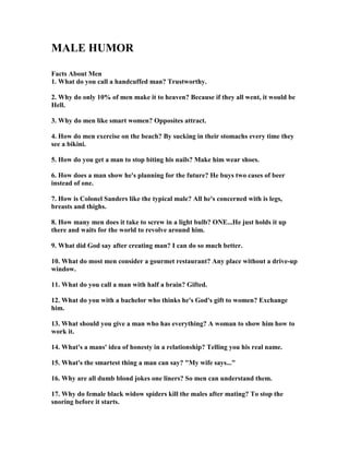 MALE HUMOR
Facts About Men
1. What do you call a handcuffed man? Trustworthy.
2. Why do only 10% of men make it to heaven? Because if they all went, it would be
Hell.
3. Why do men like smart women? Opposites attract.
4. How do men exercise on the beach? By sucking in their stomachs every time they
see a bikini.
5. How do you get a man to stop biting his nails? Make him wear shoes.
6. How does a man show he's planning for the future? He buys two cases of beer
instead of one.
7. How is Colonel Sanders like the typical male? All he's concerned with is legs,
breasts and thighs.
8. How many men does it take to screw in a light bulb? O E...He just holds it up
there and waits for the world to revolve around him.
9. What did God say after creating man? I can do so much better.
10. What do most men consider a gourmet restaurant? Any place without a drive-up
window.
11. What do you call a man with half a brain? Gifted.
12. What do you with a bachelor who thinks he's God's gift to women? Exchange
him.
13. What should you give a man who has everything? A woman to show him how to
work it.
14. What's a mans' idea of honesty in a relationship? Telling you his real name.
15. What's the smartest thing a man can say? My wife says...
16. Why are all dumb blond jokes one liners? So men can understand them.
17. Why do female black widow spiders kill the males after mating? To stop the
snoring before it starts.
 