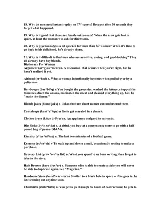 18. Why do men need instant replay on TV sports? Because after 30 seconds they
forget what happened.
19. Why is it good that there are female astronauts? When the crew gets lost in
space, at least the woman will ask for directions.
20. Why is psychoanalysis a lot quicker for men than for women? When it's time to
go back to his childhood, he's already there.
21. Why is it difficult to find men who are sensitive, caring, and good-looking? They
all already have boyfriends.
Dictionary For Women
Argument (ar*gyou*ment) n. A discussion that occurs when you're right, but he
hasn't realized it yet.
Airhead (er*hed) n. What a woman intentionally becomes when pulled over by a
policeman.
Bar-be-que (bar*bi*q) n You bought the groceries, washed the lettuce, chopped the
tomatoes, diced the onions, marinated the meat and cleaned everything up, but, he
made the dinner.
Blonde jokes (blond joks) n. Jokes that are short so men can understand them.
Cantaloupe (kant*e*lope) n Gotta get married in a church.
Clothes dryer (kloze dri*yer) n. An appliance designed to eat socks.
Diet Soda (dy*it so*da) n. A drink you buy at a convenience store to go with a half
pound bag of peanut MMs.
Eternity (e*ter*ni*tee) n. The last two minutes of a football game.
Exercise (ex*er*siz) v To walk up and down a mall, occasionally resting to make a
purchase.
Grocery List (grow*ser*ee list) n. What you spend ½ an hour writing, then forget to
take to the store.
Hair Dresser (hare dres*er) n. Someone who is able to create a style you will never
be able to duplicate again. See Magician.
Hardware Store (hard*war stor) n Similar to a black hole in space -- if he goes in, he
isn't coming out anytime soon.
Childbirth (child*brth) n. You get to go through 36 hours of contractions; he gets to
 