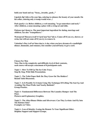 hold your hand and say focus,...breathe...push...
Lipstick (lip*stik) n On your lips, coloring to enhance the beauty of your mouth. On
his collar, coloring only a tramp would wear...!
Park (park) v./n. Before children, a verb meaning, to go somewhere and neck.
After children, a noun meaning a place with a swing set and slide.
Patience (pa*shens) n. The most important ingredient for dating, marriage and
children. See also tranquilizers.
Waterproof Mascara (wah*tr*pruf mas*kar*ah) n. Comes off if you cry, shower, or
swim, but will not come off if you try to remove it.
Valentine's Day (val*en*tinez dae) n A day when you have dreams of a candlelight
dinner, diamonds, and romance, but consider yourself lucky to get a card.
Classes For Men
ote: Due to the complexity and difficulty level of their contents,
each course will accept a maximum of 8 participants each.
Topic 1 - How To Fill Up The Ice Cube Trays.
Step By Step, With Slide Presentation.
Topic 2 - The Toilet Paper Roll: Do They Grow On The Holders?
Round Table Discussion.
Topic 3 - Is It Possible To Urinate Using The Technique Of Lifting The Seat Up And
Avoiding The Floor/Walls And earby Bathtub?
Group Practice.
Topic 4 - Fundamental Differences Between The Laundry Hamper And The
Floor.
Pictures and Explanatory Graphics.
Topic 5 - The After-Dinner Dishes and Silverware: Can They Levitate And Fly Into
The Kitchen Sink?
Examples on Video.
Topic 6 - Loss of Identity: Losing the Remote To Your Significant Other.
Helpline Support and Support Groups.
 