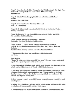 Topic 7 - Learning How To Find Things, Starting With Looking In The Right Place
Instead Of Turning The House Upside Down While Screaming.
Open Forum.
Topic 8 - Health Watch: Bringing Her Flowers Is ot Harmful To Your
Health.
Graphics and Audio Tape.
Topic 9 - Real Men Ask For Directions When Lost.
Real Life Testimonials.
Topic 10 - Is It Genetically Impossible To Sit Quietly As She Parallel Parks.
Driving Simulation.
Topic 11 - Learning To Live: Basic Differences between Mother And Wife.
On Line Class And Role Playing.
Topic 12 - How to be the Ideal Shopping Companion.
Relaxation Exercises, Meditation And Breathing
Topic 13 - How To Fight Cerebral Atrophy: Remembering Birthdays,
Anniversaries, Other Important Dates And Calling When You're Going To
Be Late.
Cerebral Shock Therapy Sessions And Full Lobotomies Offered.
** Upon completion of the course diplomas will be issued to the
survivors.
Boys  Girls
Equal is not always synonymous with the same. Men and women are created
equal. But, boys and girls are not born the same.
1. You throw a little girl a ball, and it will hit her in the nose. You throw a little boy
a ball, and he will try to catch it. Then it will hit him in the nose.
2. You dress your little girl in her Easter Sunday best, and she'll look just as pretty
when you finally make it to church an hour later. You dress a boy in his Easter
Sunday best, and he'll somehow find every mud puddle from your home to the
church, even if you're driving there.
3. Boys' rooms are usually messy. Girls' rooms are usually messy, except it's a good
smelling mess.
4. A baby girl will pick up a stick and look in wonderment at what nature has made.
A baby boy will pick up a stick and turn it into a gun.
5. When girls play with Barbie and Ken dolls, they like to dress them up and play
 