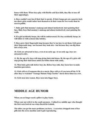 house with them. When boys play with Barbie and Ken dolls, they like to tear off
their appendages.
6. Boys couldn't care less if their hair is unruly. If their bangs got cut a quarter-inch
too short, girls would rather lock themselves in their room for two weeks than be
seen in public.
7. Baby girls find mommy's makeup and almost instinctively start painting their
face. Baby boys find mommy's makeup and almost instinctively start painting the
walls.
8. If a girl accidently burps, she will be embarrassed. If a boy accidently burps, he
will follow it with a dozen fake belches.
9. Boys grow their fingernails long because they're too lazy to cut them. Girls grow
their fingernails long - not because they look nice - but because they can dig them
into a boys arm.
10. Girls are attracted to boys, even at an early age. At an early age, boys are
attracted to dirt.
11. By the age of 6, boys will stop giving their dad kisses. By the age of 6, girls will
stop giving their dad kisses unless he bribes them with candy.
12. Most baby girls talk before boys do. Before boys talk, they learn how to make
machine-gun noises.
13. Girls will cry if someone dies in a movie. Boys will cry if you turn off the VCR
after they've watched Teenage Mutant inja Turtles movie three times in a row.
14. Girls turn into women. Boys turn into bigger boys.
MIDDLE AGE HUMOR
When you no longer need a pillow to play Santa.
When your not with it to the youth anymore. I talked to a middle ager who thought
the first rock festival was when David hit Goliath.
The older you get the more problems you have. A secretary dropped some of her
pills into the zerox machine and it quit reproducing.
 