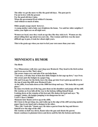 The older we get the more we like the good old days. The poet put it:
I'm not in love with the present
For the good old days I pine.
When the government lived within it's income,
And without so much of mine.
Older people escape much however.
A young mother said a baby sure brightens the home. Yes said her older neighbor I
notice your lights are on all night now.
Women are loyal, once they reach an age they like they stick to it. Women are shy
about telling their age-about ten years shy. One woman said forty was the most
difficult age to pass, it took her about eight years.
This is the grain age when you start to feel your corn more than your oats.
MI ESOTA HUMOR
The Birds
Two Minnesotans walk into a pet shop near Brainerd. They head to the bird section
and Sven says to Ole,Dat's dem.
The owner comes over and asks if he can help them.
Yah sure, ve'll take four of dem dere little budgies in dat cage up dere, says Sven.
The owner puts the budgies in a paper bag.
Ole and Sven pay for the birds, leave the shop, get into Sven's pick-up and drive to
the top of some big cliffs near Brainerd Lake.
At the cliffs, Sven looks down at the 1000 foot drop and says, Dis looks like a grand
place.
He takes two birds out of the bag, puts them on his shoulders and jumps off the cliff.
Ole watches as Sven falls all the way to the bottom, killing himself dead.
Looking down at the remains of his best pal, Ole shakes his head and says: By
yumpin' yiminy, dis budgie jumping is too dangerous for me.
VAIT!!! Dere's MORE!
Moments later Knute arrives up at the cliffs.
He's been to the pet shop, too, and walks up to the edge of the cliff carrying another
paper bag in one hand and a shotgun in the other.
Hey, Ole. Vatch dis. Knute says. He takes a parrot from the bag and throws
himself over the edge of the cliff.
Ole watches as half way down, Knute takes the gun and shoots the parrot.
Knute continues to plummet down and down until he hits the bottom and breaks
 