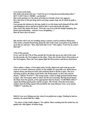 every bone in his body.
Ole shakes his head and says, And I'm never trying dat parrotshooting either.
BUT VAIT!!! Dere's MORE , you betcha!!
Ole is just getting over the shock of losing two friends when Lars appears.
He's also been to the pet shop and is carrying a paper bag, out of which he pulls a
chicken
Lars grasps the chicken by the legs, holds it over his head, hurls himself off the cliff
and disappears down and down until he hits a rock and breaks his spine.
Once more Ole shakes his head. First der was Sven with his budgie jumping, den
Knute parrotshooting .. and now Lars, hengliding ...
Dats all. Dere ain't no more!
Ole and his wife Lena are strolling along a country road in northern Minnesota.
They notice a human head lying along the side of the road. Lena picks it up, holds it
up in the air and says, Hey, that looks like Sven? Ole replies, Can't be, he wasn't
that tall.
17th of May parade
Every year for the 17th of May parade the Swedes line up on one side of the road
for the parade, the orwegians on the other. Then, the Swedes throw firecrackers at
the orwegians. Then, the orwegians light the firecrackers and throw them back
Three sailors, a Dane, a orwegian and a Swede, shipwreck and wash up on the
coast of a Central American country in the middle of a guerrilla war. Rebel forces
capture them, put them on trail, and condemn them to death as spies. The next
morning at dawn, the Dane is put before the firing squad. As they take aim he
shouts, TIDAL WAVE!!! The troops panic, scatter to high ground and the Dane
escapes. The orwegian sailor is taken out the next morning. Having heard about
the Dane from the guards, at the appropriate time he shouts, EARTHQUAKE!!!
Again the firing squad panics and he escapes. The Swede, when his turn comes,
realizes that the firing squad will not fall for the same disaster twice, so he shouts
FIRE!!! And they do..
Olaf  Sven were fishing one day when Sven pulled out a cigar. Finding he had no
matches, he asked Olaf for a light.
Ya, shure, I tink I haff a lighter, he replied. Then reaching into his tackle box, he
pulled out a Bic lighter 10 inches long.
 