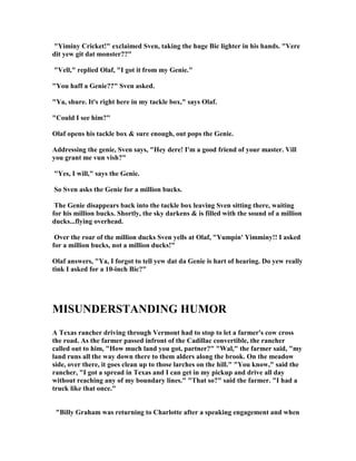 Yiminy Cricket! exclaimed Sven, taking the huge Bic lighter in his hands. Vere
dit yew git dat monster??
Vell, replied Olaf, I got it from my Genie.
You haff a Genie?? Sven asked.
Ya, shure. It's right here in my tackle box, says Olaf.
Could I see him?
Olaf opens his tackle box  sure enough, out pops the Genie.
Addressing the genie, Sven says, Hey dere! I'm a good friend of your master. Vill
you grant me vun vish?
Yes, I will, says the Genie.
So Sven asks the Genie for a million bucks.
The Genie disappears back into the tackle box leaving Sven sitting there, waiting
for his million bucks. Shortly, the sky darkens  is filled with the sound of a million
ducks...flying overhead.
Over the roar of the million ducks Sven yells at Olaf, Yumpin' Yimminy!! I asked
for a million bucks, not a million ducks!
Olaf answers, Ya, I forgot to tell yew dat da Genie is hart of hearing. Do yew really
tink I asked for a 10-inch Bic?
MISU DERSTA DI G HUMOR
A Texas rancher driving through Vermont had to stop to let a farmer's cow cross
the road. As the farmer passed infront of the Cadillac convertible, the rancher
called out to him, How much land you got, partner? Wal, the farmer said, my
land runs all the way down there to them alders along the brook. On the meadow
side, over there, it goes clean up to those larches on the hill. You know, said the
rancher, I got a spread in Texas and I can get in my pickup and drive all day
without reaching any of my boundary lines. That so? said the farmer. I had a
truck like that once.
Billy Graham was returning to Charlotte after a speaking engagement and when
 