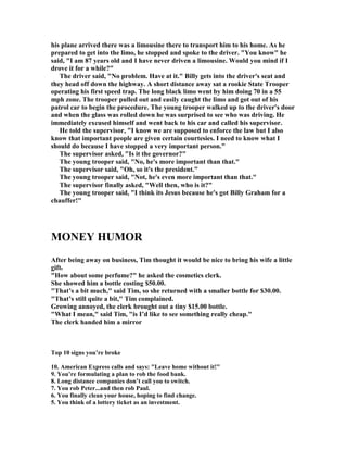 his plane arrived there was a limousine there to transport him to his home. As he
prepared to get into the limo, he stopped and spoke to the driver. You know he
said, I am 87 years old and I have never driven a limousine. Would you mind if I
drove it for a while?
The driver said,  o problem. Have at it. Billy gets into the driver's seat and
they head off down the highway. A short distance away sat a rookie State Trooper
operating his first speed trap. The long black limo went by him doing 70 in a 55
mph zone. The trooper pulled out and easily caught the limo and got out of his
patrol car to begin the procedure. The young trooper walked up to the driver's door
and when the glass was rolled down he was surprised to see who was driving. He
immediately excused himself and went back to his car and called his supervisor.
He told the supervisor, I know we are supposed to enforce the law but I also
know that important people are given certain courtesies. I need to know what I
should do because I have stopped a very important person.
The supervisor asked, Is it the governor?
The young trooper said,  o, he's more important than that.
The supervisor said, Oh, so it's the president.
The young trooper said,  ot, he's even more important than that.
The supervisor finally asked, Well then, who is it?
The young trooper said, I think its Jesus because he's got Billy Graham for a
chauffer!
MO EY HUMOR
After being away on business, Tim thought it would be nice to bring his wife a little
gift.
How about some perfume? he asked the cosmetics clerk.
She showed him a bottle costing $50.00.
That’s a bit much, said Tim, so she returned with a smaller bottle for $30.00.
That’s still quite a bit, Tim complained.
Growing annoyed, the clerk brought out a tiny $15.00 bottle.
What I mean, said Tim, is I’d like to see something really cheap.
The clerk handed him a mirror
Top 10 signs you’re broke
10. American Express calls and says: Leave home without it!
9. You’re formulating a plan to rob the food bank.
8. Long distance companies don’t call you to switch.
7. You rob Peter...and then rob Paul.
6. You finally clean your house, hoping to find change.
5. You think of a lottery ticket as an investment.
 