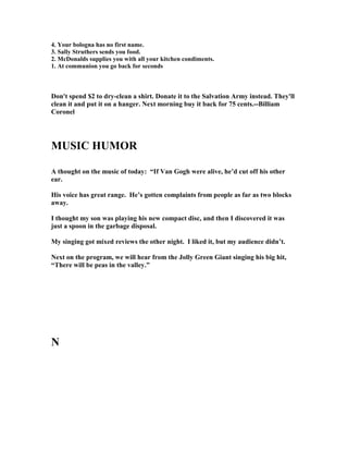 4. Your bologna has no first name.
3. Sally Struthers sends you food.
2. McDonalds supplies you with all your kitchen condiments.
1. At communion you go back for seconds
Don't spend $2 to dry-clean a shirt. Donate it to the Salvation Army instead. They'll
clean it and put it on a hanger. ext morning buy it back for 75 cents.--Billiam
Coronel
MUSIC HUMOR
A thought on the music of today: “If Van Gogh were alive, he’d cut off his other
ear.
His voice has great range. He’s gotten complaints from people as far as two blocks
away.
I thought my son was playing his new compact disc, and then I discovered it was
just a spoon in the garbage disposal.
My singing got mixed reviews the other night. I liked it, but my audience didn’t.
ext on the program, we will hear from the Jolly Green Giant singing his big hit,
“There will be peas in the valley.”
 