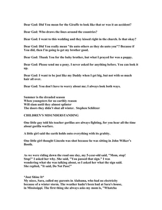 Dear God: Did You mean for the Giraffe to look like that or was it an accident?
Dear God: Who draws the lines around the countries?
Dear God: I went to this wedding and they kissed right in the church. Is that okay?
Dear God: Did You really mean "do unto others as they do unto you"? Because if
You did, then I'm going to get my brother good.
Dear God: Thank You for the baby brother, but what I prayed for was a puppy.
Dear God: Please send me a pony. I never asked for anything before. You can look it
up.
Dear God: I want to be just like my Daddy when I get big, but not with so much
hair all over.
Dear God: You don't have to worry about me; I always look both ways.
Summer is the dreaded season
When youngsters for no earthly reason
Will slam until they almost splinter
The doors they didn’t shut all winter. Stephen Schlitzer
CHILDRE ’S MISU DERSTA DI G
One little guy told his teacher gorillas are always fighting, for you hear all the time
about gorilla warfare.
A little girl said the earth holds onto everything with its grabity.
One little girl thought Lincoln was shot because he was sitting in John Wilker’s
Booth.
As we were riding down the road one day, my 5-year-old said, "Mom, stop!
Stop!" I asked her why. She said, "You passed that sign." I was
wondering what she was talking about, so I asked her what the sign said.
She replied, "It said, Do ot Pass!"
*Just Shine It*
My niece, Sara, called my parents in Alabama, who had no electricity
because of a winter storm. The weather hadn't been bad at Sara's house,
in Mississippi. The first thing she always asks my mom is, "Whatcha
 