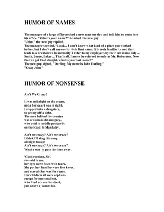 HUMOR OF AMES
The manager of a large office noticed a new man one day and told him to come into
his office. What’s your name? he asked the new guy.
John, the new guy replied.
The manager scowled, Look... I don’t know what kind of a place you worked
before, but I don’t call anyone by their first name. It breeds familiarity and that
leads to a breakdown in authority. I refer to my employees by their last name only ...
Smith, Jones, Baker ... That’s all. I am to be referred to only as Mr. Robertson. ow
that we got that straight, what is your last name?
The new guy sighed, Darling. My name is John Darling.
Okay John
HUMOR OF O SE SE
Ain't We Crazy?
It was midnight on the ocean,
not a horsecart was in sight.
I stepped into a drugstore,
to get myself a light.
The man behind the counter
was a woman old and grey,
who used to peddle postcards
on the Road to Mandalay.
Ain't we crazy? Ain't we crazy?
I think I'll sing this song
all night today!
Ain't we crazy? Ain't we crazy?
What a way to pass the time away.
'Good evening, Sir',
she said to me,
her eyes were filled with tears.
She put her head between her knees,
and stayed that way for years.
Her children all were orphans,
except for one small tot,
who lived across the street,
just above a vacant lot.
 