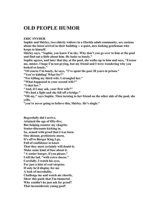 OLD PEOPLE HUMOR
ERIC S YDER
Sophie and Shirley, two elderly widows in a Florida adult community, are curious
about the latest arrival in their building -- a quiet, nice looking gentleman who
keeps to himself.
Shirley says, Sophie, you know I’m shy. Why don’t you go over to him at the pool
and find out a little about him. He looks so lonely.
Sophie agrees, and later that day at the pool, she walks up to him and says, Excuse
me, mister. I hope I’m not prying, but my friend and I were wondering why you
looked so lonely.
Of course I’m lonely, he says, I’ve spent the past 20 years in prison.
You’re kidding! What for?
For killing my third wife. I strangled her.
What happened to your second wife?
I shot her.
And, if I may ask, your first wife?
We had a fight and she fell off a bridge.
Oh my, says Sophie. Then turning to her friend on the other side of the pool, she
yells,
you’re never going to believe this, Shirley. He’s single.
Regretfully did I arrive,
Attained the age of fifty-five.
But helping counter my chagrin:
Senior-discounts kicking in.
So, armed with proof that I was born
One distant, prehistoric morn,
It's off to Burger King I go,
Full of confidence to know
That they most certainly will doubt it,
Make some kind of fuss about it.
A senior burger, if you please,
I tell the lad, with extra cheese.
Carefully, I watch his eyes,
For just a hint of real surprise.
If only he'd display for me
A look of incredulity,
Challenge me and watch me chortle,
Show this punk that I'm immortal.
Why couldn't he just ask for proof?
That inconsiderate young goof!
 