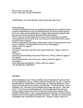 Was it cool to vent such rage,
Or do I really show my age? U K OW
Camille Paglia: Sex at age 90 is like trying to shoot pool with a rope.
Hard of Hearing
An old man decided his old wife was getting hard of hearing. So he called her doctor
to make an appointment to have her hearing checked. The doctor said he could see
her in two weeks, and meanwhile there's a simple, informal test the husband could
do to give the doctor some idea of the dimensions of the problem.
Here's what you do. Start about 40 feet away from her, and speak in a normal
onversational tone and see if she hears you. If not, go to 30 feet, then 20 feet, and so
on until you get a response.
So that evening she's in the kitchen cooking dinner, and he's in the living room, and
he says to himself, I'm about 40 feet away, let's see what happens.
Honey, what's for supper?
o response.
So he moves to the other end of the room, about 30 feet away. Honey, what's for
supper?
o response.
So he moves into the dining room, about 20 feet away. Honey, what's for supper?
o response.
On to the kitchen door, only 10 feet away. Honey, what's for supper?.
o response.
So he walks right up behind her. Honey, what's for supper?
For the fifth time, CHICKE !
MEMORY
Jamie Buckingham wrote, “My key problem comes with people who grab my hand
in some public place and say, “I’ll bet you don’t remember me, do you?” I squint at
them through my unstretchable eyes and usually say something stupid like, “I may
forget your name, but I’d never forget a face like that.” I use to lie and say, “Sure, I
remember you.” But there are just enough brazen people who answer, “Then who
am I?” “I’ve been cured of that approach. I keep hearing about folks who can
memorize phone books, but I can’t even look up a number and remember it long
enough to dial the phone. I have to keep glancing back and forth,...and have to hold
the phone book at arms length and dial the same time.” “Recently I’ve found myself
responding to the “betcha-don’t-remember-me.” People by saying, “I guess you
 