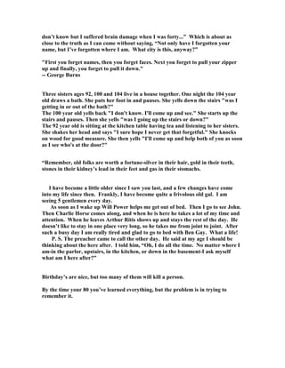 don’t know but I suffered brain damage when I was forty...” Which is about as
close to the truth as I can come without saying, “ ot only have I forgotten your
name, but I’ve forgotten where I am. What city is this, anyway?”
First you forget names, then you forget faces. ext you forget to pull your zipper
up and finally, you forget to pull it down.
-- George Burns
Three sisters ages 92, 100 and 104 live in a house together. One night the 104 year
old draws a bath. She puts her foot in and pauses. She yells down the stairs was I
getting in or out of the bath?
The 100 year old yells back I don't know. I'll come up and see. She starts up the
stairs and pauses. Then she yells was I going up the stairs or down?
The 92 year old is sitting at the kitchen table having tea and listening to her sisters.
She shakes her head and says I sure hope I never get that forgetful. She knocks
on wood for good measure. She then yells I'll come up and help both of you as soon
as I see who's at the door?
“Remember, old folks are worth a fortune-silver in their hair, gold in their teeth,
stones in their kidney’s lead in their feet and gas in their stomachs.
I have become a little older since I saw you last, and a few changes have come
into my life since then. Frankly, I have become quite a frivolous old gal. I am
seeing 5 gentlemen every day.
As soon as I wake up Will Power helps me get out of bed. Then I go to see John.
Then Charlie Horse comes along, and when he is here he takes a lot of my time and
attention. When he leaves Arthur Ritis shows up and stays the rest of the day. He
doesn’t like to stay in one place very long, so he takes me from joint to joint. After
such a busy day I am really tired and glad to go to bed with Ben Gay. What a life!
P. S. The preacher came to call the other day. He said at my age I should be
thinking about the here after. I told him, “Oh, I do all the time. o matter where I
am-in the parlor, upstairs, in the kitchen, or down in the basement-I ask myself
what am I here after?”
Birthday’s are nice, but too many of them will kill a person.
By the time your 80 you’ve learned everything, but the problem is in trying to
remember it.
 