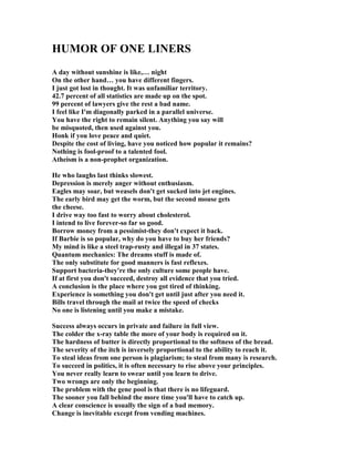 HUMOR OF O E LI ERS
A day without sunshine is like,… night
On the other hand… you have different fingers.
I just got lost in thought. It was unfamiliar territory.
42.7 percent of all statistics are made up on the spot.
99 percent of lawyers give the rest a bad name.
I feel like I'm diagonally parked in a parallel universe.
You have the right to remain silent. Anything you say will
be misquoted, then used against you.
Honk if you love peace and quiet.
Despite the cost of living, have you noticed how popular it remains?
othing is fool-proof to a talented fool.
Atheism is a non-prophet organization.
He who laughs last thinks slowest.
Depression is merely anger without enthusiasm.
Eagles may soar, but weasels don't get sucked into jet engines.
The early bird may get the worm, but the second mouse gets
the cheese.
I drive way too fast to worry about cholesterol.
I intend to live forever-so far so good.
Borrow money from a pessimist-they don't expect it back.
If Barbie is so popular, why do you have to buy her friends?
My mind is like a steel trap-rusty and illegal in 37 states.
Quantum mechanics: The dreams stuff is made of.
The only substitute for good manners is fast reflexes.
Support bacteria-they're the only culture some people have.
If at first you don't succeed, destroy all evidence that you tried.
A conclusion is the place where you got tired of thinking.
Experience is something you don't get until just after you need it.
Bills travel through the mail at twice the speed of checks
o one is listening until you make a mistake.
Success always occurs in private and failure in full view.
The colder the x-ray table the more of your body is required on it.
The hardness of butter is directly proportional to the softness of the bread.
The severity of the itch is inversely proportional to the ability to reach it.
To steal ideas from one person is plagiarism; to steal from many is research.
To succeed in politics, it is often necessary to rise above your principles.
You never really learn to swear until you learn to drive.
Two wrongs are only the beginning.
The problem with the gene pool is that there is no lifeguard.
The sooner you fall behind the more time you'll have to catch up.
A clear conscience is usually the sign of a bad memory.
Change is inevitable except from vending machines.
 