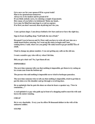 Get a new car for your spouse-it'll be a great trade!
Plan to be spontaneous-tomorrow.
Always try to be modest and be proud of it!
If you think nobody cares, try missing a couple of payments.
How many of you believe in telekinesis? Raise my hand...
Love may be blind but marriage is a real eye-opener.
If at first you don't succeed, then skydiving isn't for you.
I am a prison singer. I am always behind a few bars and never have the right key.
Sign in front of golfing shop.Golf balls the size of hail.
Dreamed I was in heaven and St. Peter said you have to write all your sins on a
chalk board before entering. So I went up the stairs to begin and I met______
coming down. I said, where are you going? He said,I need to go get another box of
chalk.
I had to change my phone number. I was not getting any calls on the old one.
I want a sensitive guy who will cry when I hit him.
Did you get a hair cut? o, I got them all cut.
IMPOSSIBLE
The next time someone tells you that nothing is impossible, get them to try eating an
ice cream cone from the bottom up!
The person who said nothing is impossible never tried to barbeque pancakes.
The next time someone tries to tell you that nothing is impossible, tried to get him to
put his skies over his shoulder and go through a revolving door.
He so optimistic that he puts his shoes on when he hears a speaker say, “ ow in
conclusion…”
A real optimist is a guy who pulls up in front of a shopping mall to meet his wife and
leaves the motor running.
CHEAP
He is very charitable. Every year he offers 50 thousand dollars to the wife of the
unknown soldier.
STUPID
 