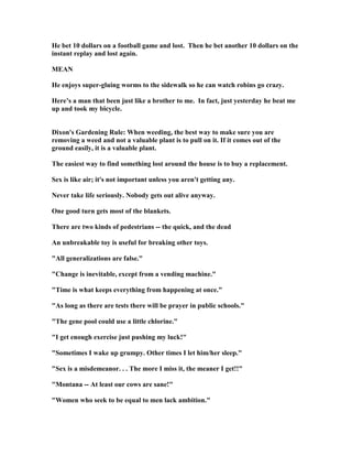 He bet 10 dollars on a football game and lost. Then he bet another 10 dollars on the
instant replay and lost again.
MEA
He enjoys super-gluing worms to the sidewalk so he can watch robins go crazy.
Here’s a man that been just like a brother to me. In fact, just yesterday he beat me
up and took my bicycle.
Dixon's Gardening Rule: When weeding, the best way to make sure you are
removing a weed and not a valuable plant is to pull on it. If it comes out of the
ground easily, it is a valuable plant.
The easiest way to find something lost around the house is to buy a replacement.
Sex is like air; it's not important unless you aren't getting any.
ever take life seriously. obody gets out alive anyway.
One good turn gets most of the blankets.
There are two kinds of pedestrians -- the quick, and the dead
An unbreakable toy is useful for breaking other toys.
All generalizations are false.
Change is inevitable, except from a vending machine.
Time is what keeps everything from happening at once.
As long as there are tests there will be prayer in public schools.
The gene pool could use a little chlorine.
I get enough exercise just pushing my luck!
Sometimes I wake up grumpy. Other times I let him/her sleep.
Sex is a misdemeanor. . . The more I miss it, the meaner I get!!
Montana -- At least our cows are sane!
Women who seek to be equal to men lack ambition.
 