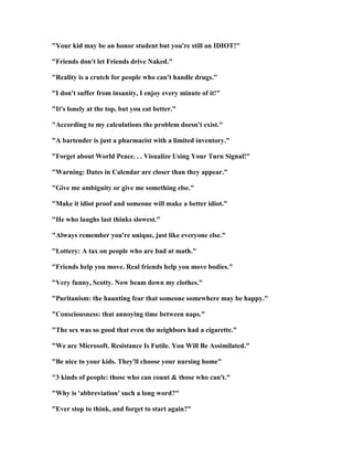 Your kid may be an honor student but you're still an IDIOT!
Friends don't let Friends drive aked.
Reality is a crutch for people who can't handle drugs.
I don't suffer from insanity, I enjoy every minute of it!
It's lonely at the top, but you eat better.
According to my calculations the problem doesn't exist.
A bartender is just a pharmacist with a limited inventory.
Forget about World Peace. . . Visualize Using Your Turn Signal!
Warning: Dates in Calendar are closer than they appear.
Give me ambiguity or give me something else.
Make it idiot proof and someone will make a better idiot.
He who laughs last thinks slowest.
Always remember you're unique, just like everyone else.
Lottery: A tax on people who are bad at math.
Friends help you move. Real friends help you move bodies.
Very funny, Scotty. ow beam down my clothes.
Puritanism: the haunting fear that someone somewhere may be happy.
Consciousness: that annoying time between naps.
The sex was so good that even the neighbors had a cigarette.
We are Microsoft. Resistance Is Futile. You Will Be Assimilated.
Be nice to your kids. They'll choose your nursing home
3 kinds of people: those who can count  those who can't.
Why is 'abbreviation' such a long word?
Ever stop to think, and forget to start again?
 