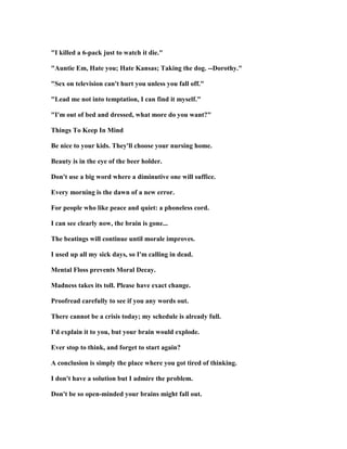 I killed a 6-pack just to watch it die.
Auntie Em, Hate you; Hate Kansas; Taking the dog. --Dorothy.
Sex on television can't hurt you unless you fall off.
Lead me not into temptation, I can find it myself.
I'm out of bed and dressed, what more do you want?
Things To Keep In Mind
Be nice to your kids. They'll choose your nursing home.
Beauty is in the eye of the beer holder.
Don't use a big word where a diminutive one will suffice.
Every morning is the dawn of a new error.
For people who like peace and quiet: a phoneless cord.
I can see clearly now, the brain is gone...
The beatings will continue until morale improves.
I used up all my sick days, so I'm calling in dead.
Mental Floss prevents Moral Decay.
Madness takes its toll. Please have exact change.
Proofread carefully to see if you any words out.
There cannot be a crisis today; my schedule is already full.
I'd explain it to you, but your brain would explode.
Ever stop to think, and forget to start again?
A conclusion is simply the place where you got tired of thinking.
I don't have a solution but I admire the problem.
Don't be so open-minded your brains might fall out.
 