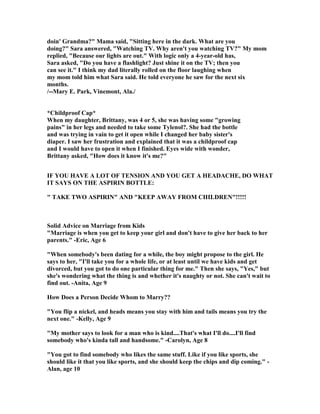 doin' Grandma?" Mama said, "Sitting here in the dark. What are you
doing?" Sara answered, "Watching TV. Why aren't you watching TV?" My mom
replied, "Because our lights are out." With logic only a 4-year-old has,
Sara asked, "Do you have a flashlight? Just shine it on the TV; then you
can see it." I think my dad literally rolled on the floor laughing when
my mom told him what Sara said. He told everyone he saw for the next six
months.
/--Mary E. Park, Vinemont, Ala./
*Childproof Cap*
When my daughter, Brittany, was 4 or 5, she was having some "growing
pains" in her legs and needed to take some Tylenol?. She had the bottle
and was trying in vain to get it open while I changed her baby sister's
diaper. I saw her frustration and explained that it was a childproof cap
and I would have to open it when I finished. Eyes wide with wonder,
Brittany asked, "How does it know it's me?"
IF YOU HAVE A LOT OF TE SIO A D YOU GET A HEADACHE, DO WHAT
IT SAYS O THE ASPIRI BOTTLE:
" TAKE TWO ASPIRI " A D "KEEP AWAY FROM CHILDRE "!!!!!
Solid Advice on Marriage from Kids
"Marriage is when you get to keep your girl and don't have to give her back to her
parents." -Eric, Age 6
"When somebody's been dating for a while, the boy might propose to the girl. He
says to her, "I'll take you for a whole life, or at least until we have kids and get
divorced, but you got to do one particular thing for me." Then she says, "Yes," but
she's wondering what the thing is and whether it's naughty or not. She can't wait to
find out. -Anita, Age 9
How Does a Person Decide Whom to Marry??
"You flip a nickel, and heads means you stay with him and tails means you try the
next one." -Kelly, Age 9
"My mother says to look for a man who is kind....That's what I'll do....I'll find
somebody who's kinda tall and handsome." -Carolyn, Age 8
"You got to find somebody who likes the same stuff. Like if you like sports, she
should like it that you like sports, and she should keep the chips and dip coming." -
Alan, age 10
 