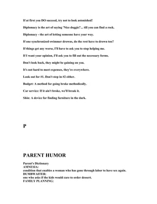 If at first you DO succeed, try not to look astonished!
Diplomacy is the art of saying ' ice doggie!'... till you can find a rock.
Diplomacy - the art of letting someone have your way.
If one synchronized swimmer drowns, do the rest have to drown too?
If things get any worse, I'll have to ask you to stop helping me.
If I want your opinion, I'll ask you to fill out the necessary forms.
Don't look back, they might be gaining on you.
It's not hard to meet expenses, they're everywhere.
Look out for #1. Don't step in #2 either.
Budget: A method for going broke methodically.
Car service: If it ain't broke, we'll break it.
Shin: A device for finding furniture in the dark.
P
PARE T HUMOR
Parent's Dictionary
AM ESIA:
condition that enables a woman who has gone through labor to have sex again.
DUMBWAITER:
one who asks if the kids would care to order dessert.
FAMILY PLA I G:
 