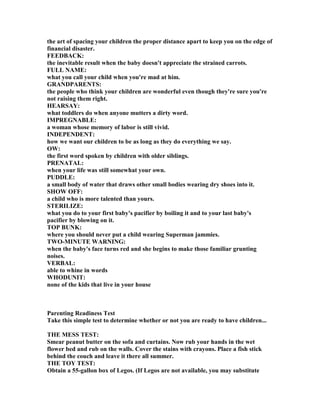 the art of spacing your children the proper distance apart to keep you on the edge of
financial disaster.
FEEDBACK:
the inevitable result when the baby doesn't appreciate the strained carrots.
FULL AME:
what you call your child when you're mad at him.
GRA DPARE TS:
the people who think your children are wonderful even though they're sure you're
not raising them right.
HEARSAY:
what toddlers do when anyone mutters a dirty word.
IMPREG ABLE:
a woman whose memory of labor is still vivid.
I DEPE DE T:
how we want our children to be as long as they do everything we say.
OW:
the first word spoken by children with older siblings.
PRE ATAL:
when your life was still somewhat your own.
PUDDLE:
a small body of water that draws other small bodies wearing dry shoes into it.
SHOW OFF:
a child who is more talented than yours.
STERILIZE:
what you do to your first baby's pacifier by boiling it and to your last baby's
pacifier by blowing on it.
TOP BU K:
where you should never put a child wearing Superman jammies.
TWO-MI UTE WAR I G:
when the baby's face turns red and she begins to make those familiar grunting
noises.
VERBAL:
able to whine in words
WHODU IT:
none of the kids that live in your house
Parenting Readiness Test
Take this simple test to determine whether or not you are ready to have children...
THE MESS TEST:
Smear peanut butter on the sofa and curtains. ow rub your hands in the wet
flower bed and rub on the walls. Cover the stains with crayons. Place a fish stick
behind the couch and leave it there all summer.
THE TOY TEST:
Obtain a 55-gallon box of Legos. (If Legos are not available, you may substitute
 