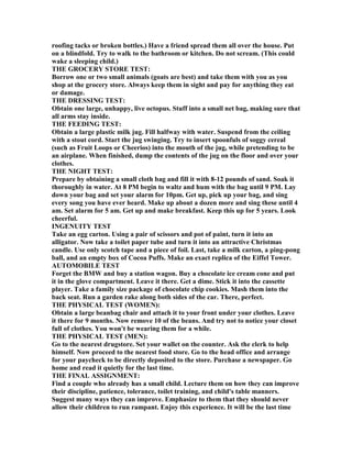 roofing tacks or broken bottles.) Have a friend spread them all over the house. Put
on a blindfold. Try to walk to the bathroom or kitchen. Do not scream. (This could
wake a sleeping child.)
THE GROCERY STORE TEST:
Borrow one or two small animals (goats are best) and take them with you as you
shop at the grocery store. Always keep them in sight and pay for anything they eat
or damage.
THE DRESSI G TEST:
Obtain one large, unhappy, live octopus. Stuff into a small net bag, making sure that
all arms stay inside.
THE FEEDI G TEST:
Obtain a large plastic milk jug. Fill halfway with water. Suspend from the ceiling
with a stout cord. Start the jug swinging. Try to insert spoonfuls of soggy cereal
(such as Fruit Loops or Cheerios) into the mouth of the jug, while pretending to be
an airplane. When finished, dump the contents of the jug on the floor and over your
clothes.
THE IGHT TEST:
Prepare by obtaining a small cloth bag and fill it with 8-12 pounds of sand. Soak it
thoroughly in water. At 8 PM begin to waltz and hum with the bag until 9 PM. Lay
down your bag and set your alarm for 10pm. Get up, pick up your bag, and sing
every song you have ever heard. Make up about a dozen more and sing these until 4
am. Set alarm for 5 am. Get up and make breakfast. Keep this up for 5 years. Look
cheerful.
I GE UITY TEST
Take an egg carton. Using a pair of scissors and pot of paint, turn it into an
alligator. ow take a toilet paper tube and turn it into an attractive Christmas
candle. Use only scotch tape and a piece of foil. Last, take a milk carton, a ping-pong
ball, and an empty box of Cocoa Puffs. Make an exact replica of the Eiffel Tower.
AUTOMOBILE TEST
Forget the BMW and buy a station wagon. Buy a chocolate ice cream cone and put
it in the glove compartment. Leave it there. Get a dime. Stick it into the cassette
player. Take a family size package of chocolate chip cookies. Mash them into the
back seat. Run a garden rake along both sides of the car. There, perfect.
THE PHYSICAL TEST (WOME ):
Obtain a large beanbag chair and attach it to your front under your clothes. Leave
it there for 9 months. ow remove 10 of the beans. And try not to notice your closet
full of clothes. You won't be wearing them for a while.
THE PHYSICAL TEST (ME ):
Go to the nearest drugstore. Set your wallet on the counter. Ask the clerk to help
himself. ow proceed to the nearest food store. Go to the head office and arrange
for your paycheck to be directly deposited to the store. Purchase a newspaper. Go
home and read it quietly for the last time.
THE FI AL ASSIG ME T:
Find a couple who already has a small child. Lecture them on how they can improve
their discipline, patience, tolerance, toilet training, and child's table manners.
Suggest many ways they can improve. Emphasize to them that they should never
allow their children to run rampant. Enjoy this experience. It will be the last time
 
