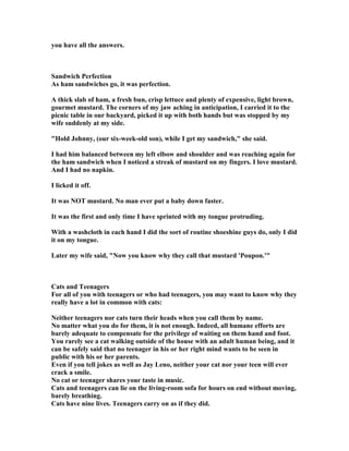 you have all the answers.
Sandwich Perfection
As ham sandwiches go, it was perfection.
A thick slab of ham, a fresh bun, crisp lettuce and plenty of expensive, light brown,
gourmet mustard. The corners of my jaw aching in anticipation, I carried it to the
picnic table in our backyard, picked it up with both hands but was stopped by my
wife suddenly at my side.
Hold Johnny, (our six-week-old son), while I get my sandwich, she said.
I had him balanced between my left elbow and shoulder and was reaching again for
the ham sandwich when I noticed a streak of mustard on my fingers. I love mustard.
And I had no napkin.
I licked it off.
It was OT mustard. o man ever put a baby down faster.
It was the first and only time I have sprinted with my tongue protruding.
With a washcloth in each hand I did the sort of routine shoeshine guys do, only I did
it on my tongue.
Later my wife said,  ow you know why they call that mustard 'Poupon.'
Cats and Teenagers
For all of you with teenagers or who had teenagers, you may want to know why they
really have a lot in common with cats:
either teenagers nor cats turn their heads when you call them by name.
o matter what you do for them, it is not enough. Indeed, all humane efforts are
barely adequate to compensate for the privilege of waiting on them hand and foot.
You rarely see a cat walking outside of the house with an adult human being, and it
can be safely said that no teenager in his or her right mind wants to be seen in
public with his or her parents.
Even if you tell jokes as well as Jay Leno, neither your cat nor your teen will ever
crack a smile.
o cat or teenager shares your taste in music.
Cats and teenagers can lie on the living-room sofa for hours on end without moving,
barely breathing.
Cats have nine lives. Teenagers carry on as if they did.
 