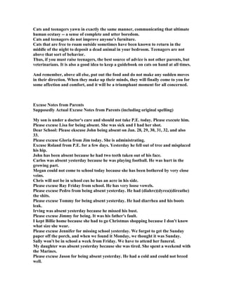 Cats and teenagers yawn in exactly the same manner, communicating that ultimate
human ecstasy -- a sense of complete and utter boredom.
Cats and teenagers do not improve anyone's furniture.
Cats that are free to roam outside sometimes have been known to return in the
middle of the night to deposit a dead animal in your bedroom. Teenagers are not
above that sort of behavior.
Thus, if you must raise teenagers, the best source of advice is not other parents, but
veterinarians. It is also a good idea to keep a guidebook on cats on hand at all times.
And remember, above all else, put out the food and do not make any sudden moves
in their direction. When they make up their minds, they will finally come to you for
some affection and comfort, and it will be a triumphant moment for all concerned.
Excuse otes from Parents
Supposedly Actual Excuse otes from Parents (including original spelling)
My son is under a doctor's care and should not take P.E. today. Please execute him.
Please excuse Lisa for being absent. She was sick and I had her shot.
Dear School: Please ekscuse John being absent on Jan. 28, 29, 30, 31, 32, and also
33.
Please excuse Gloria from Jim today. She is administrating.
Excuse Roland from P.E. for a few days. Yesterday he fell out of tree and misplaced
his hip.
John has been absent because he had two teeth taken out of his face.
Carlos was absent yesterday because he was playing football. He was hurt in the
growing part.
Megan could not come to school today because she has been bothered by very close
veins.
Chris will not be in school cus he has an acre in his side.
Please excuse Ray Friday from school. He has very loose vowels.
Please excuse Pedro from being absent yesterday. He had (diahre)(dyrea)(direathe)
the shits.
Please excuse Tommy for being absent yesterday. He had diarrhea and his boots
leak.
Irving was absent yesterday because he missed his bust.
Please excuse Jimmy for being. It was his father's fault.
I kept Billie home because she had to go Christmas shopping because I don't know
what size she wear.
Please excuse Jennifer for missing school yesterday. We forgot to get the Sunday
paper off the porch, and when we found it Monday, we thought it was Sunday.
Sally won't be in school a week from Friday. We have to attend her funeral.
My daughter was absent yesterday because she was tired. She spent a weekend with
the Marines.
Please excuse Jason for being absent yesterday. He had a cold and could not breed
well.
 