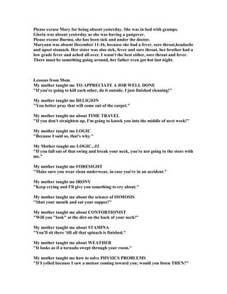 Please excuse Mary for being absent yesterday. She was in bed with gramps.
Gloria was absent yesterday as she was having a gangover.
Please excuse Burma, she has been sick and under the doctor.
Maryann was absent December 11-16, because she had a fever, sore throat,headache
and upset stomach. Her sister was also sick, fever and sore throat, her brother had a
low grade fever and ached all over. I wasn't the best either, sore throat and fever.
There must be something going around, her father even got hot last night.
Lessons from Mom
My mother taught me TO APPRECIATE A JOB WELL DO E
If you're going to kill each other, do it outside. I just finished cleaning!
My mother taught me RELIGIO
You better pray that will come out of the carpet.
My mother taught me about TIME TRAVEL
If you don't straighten up, I'm going to knock you into the middle of next week!
My mother taught me LOGIC
Because I said so, that's why.
My Mother taught me LOGIC...#2
If you fall out of that swing and break your neck, you're not going to the store with
me.
My mother taught me FORESIGHT
Make sure you wear clean underwear, in case you're in an accident.
My mother taught me IRO Y
Keep crying and I'll give you something to cry about.
My mother taught me about the science of OSMOSIS
Shut your mouth and eat your supper!
My mother taught me about CO TORTIO IST
Will you look at the dirt on the back of your neck!
My mother taught me about STAMI A
You'll sit there 'till all that spinach is finished.
My mother taught me about WEATHER
It looks as if a tornado swept through your room.
My mother taught me how to solve PHYSICS PROBLEMS
If I yelled because I saw a meteor coming toward you; would you listen THE ?
 
