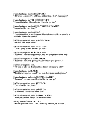 My mother taught me about HYPOCRISY
If I've told you once, I've told you a million times - Don't Exaggerate!
My mother taught me THE CIRCLE OF LIFE
I brought you into this world, and I can take you out.
My mother taught me about BEHAVIOR MODIFICATIO
Stop acting like your father!
My mother taught me about E VY
There are millions of less fortunate children in this world who don't have
wonderful parents like you do!
My Mother taught me about A TICIPATIO ...
Just wait until we get home.
My Mother taught me about RECEIVI G....
You are going to get it when we get home!
My Mother taught me MEDICAL SCIE CE...
If you don't stop crossing your eyes, they are going to freeze that way.
My Mother taught me to THI K AHEAD...
If you don't pass your spelling test, you'll never get a good job.
My Mother taught me ESP...
Put your sweater on; don't you think I know when you're cold?
My mother taught me HUMOR
When that lawn mower cuts off your toes, don't come running to me.
My mother taught me how to BECOME A ADULT
If you don't eat your vegetables, you'll never grow up.
My Mother taught me about GE ETICS...
You're just like your father.
My Mother taught me about my ROOTS...
Do you think you were born in a barn?
My Mother taught me about WISDOM OF AGE...
When you get to be my age, you will understand.
And my all time favorite...JUSTICE...
One day you'll have kids ... and I hope they turn out just like you!
 