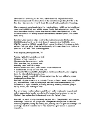 Children: The best bang for the buck - ultimate return on your investment
I have seen repeatedly the breakdown of the cost of raising a child, but this is the
first time I have seen the rewards listed this way. It's nice, really nice. Counting...
The government recently calculated the cost of raising a child from birth to 18 and
came up with $160,140 for a middle income family. Talk about sticker shock! That
doesn't even touch college tuition. For those with kids, that figure leads to wild
fantasies about all the money we could have banked if not for (insert your child's
name here).
For others, that number might confirm the decision to remain childless. But
$160,140 isn't so bad if you break it down. It translates into $8,896.66 a year,
$741.38 a month, or $171.08 a week. That's a mere $24.44 a day! Just over a dollar
an hour. Still, you might think the best financial advice says don't have children if
you want to be rich. It is just the opposite.
What do your get for your $160,140?
aming rights. First, middle, and last!
Glimpses of God every day.
Giggles under the covers every night.
More love than your heart can hold.
Butterfly kisses and Velcro hugs.
Endless wonder over rocks, ants, clouds, and warm cookies.
A hand to hold, usually covered with jam.
A partner for blowing bubbles, flying kites, building sand castles, and skipping
down the sidewalk in the pouring rain.
Someone to laugh yourself silly with no matter what the boss said or how your
stocks performed that day.
For $160,140, you never have to grow up. You get to finger- paint, carve pumpkins,
play hide-and-seek, catch lightning bugs, have an excuse to keep reading the
Adventures of Piglet and Pooh, watching Saturday morning cartoons, going to
Disney movies, and wishing on stars.
You get to frame rainbows, hearts, and flowers under refrigerator magnets and
collect spray painted noodle wreaths for Christmas, hand prints set in clay for
Mother's Day, and cards with backward letters for Father's Day.
For $160,140, there is no greater bang for your buck. You get to be a hero just for
retrieving a Frisbee off the garage roof, taking the training wheels off the bike,
removing a splinter, filling the wading pool, coaxing a wad of gum out of bangs, and
coaching a baseball team that never wins but always gets treated to ice cream
regardless.
 