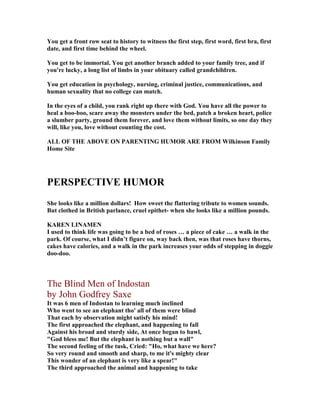 You get a front row seat to history to witness the first step, first word, first bra, first
date, and first time behind the wheel.
You get to be immortal. You get another branch added to your family tree, and if
you're lucky, a long list of limbs in your obituary called grandchildren.
You get education in psychology, nursing, criminal justice, communications, and
human sexuality that no college can match.
In the eyes of a child, you rank right up there with God. You have all the power to
heal a boo-boo, scare away the monsters under the bed, patch a broken heart, police
a slumber party, ground them forever, and love them without limits, so one day they
will, like you, love without counting the cost.
ALL OF THE ABOVE O PARE TI G HUMOR ARE FROM Wilkinson Family
Home Site
PERSPECTIVE HUMOR
She looks like a million dollars! How sweet the flattering tribute to women sounds.
But clothed in British parlance, cruel epithet- when she looks like a million pounds.
KARE LI AME
I used to think life was going to be a bed of roses … a piece of cake … a walk in the
park. Of course, what I didn’t figure on, way back then, was that roses have thorns,
cakes have calories, and a walk in the park increases your odds of stepping in doggie
doo-doo.
The Blind Men of Indostan
by John Godfrey Saxe
It was 6 men of Indostan to learning much inclined
Who went to see an elephant tho' all of them were blind
That each by observation might satisfy his mind!
The first approached the elephant, and happening to fall
Against his broad and sturdy side, At once began to bawl,
God bless me! But the elephant is nothing but a wall
The second feeling of the tusk, Cried: Ho, what have we here?
So very round and smooth and sharp, to me it's mighty clear
This wonder of an elephant is very like a spear!
The third approached the animal and happening to take
 