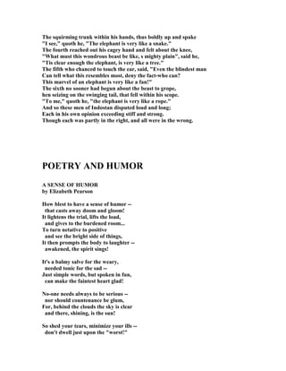 The squirming trunk within his hands, thus boldly up and spake
I see, quoth he, The elephant is very like a snake.
The fourth reached out his cagey hand and felt about the knee,
What must this wondrous beast be like, s mighty plain, said he,
Tis clear enough the elephant, is very like a tree.
The fifth who chanced to touch the ear, said, Even the blindest man
Can tell what this resembles most, deny the fact-who can?
This marvel of an elephant is very like a fan!
The sixth no sooner had begun about the beast to grope,
hen seizing on the swinging tail, that fell within his scope.
To me, quoth he, the elephant is very like a rope.
And so these men of Indostan disputed loud and long;
Each in his own opinion exceeding stiff and strong.
Though each was partly in the right, and all were in the wrong.
POETRY A D HUMOR
A SE SE OF HUMOR
by Elizabeth Pearson
How blest to have a sense of humor --
that casts away doom and gloom!
It lightens the trial, lifts the load,
and gives to the burdened room...
To turn netative to positive
and see the bright side of things,
It then prompts the body to laughter --
awakened, the spirit sings!
It's a balmy salve for the weary,
needed tonic for the sad --
Just simple words, but spoken in fun,
can make the faintest heart glad!
o-one needs always to be serious --
nor should countenance be glum,
For, behind the clouds the sky is clear
and there, shining, is the sun!
So shed your tears, minimize your ills --
don't dwell just upon the worst!
 