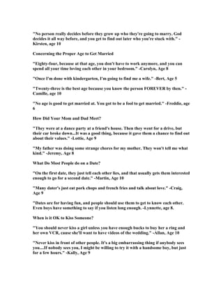 " o person really decides before they grow up who they're going to marry. God
decides it all way before, and you get to find out later who you're stuck with." -
Kirsten, age 10
Concerning the Proper Age to Get Married
"Eighty-four, because at that age, you don't have to work anymore, and you can
spend all your time loving each other in your bedroom." -Carolyn, Age 8
"Once I'm done with kindergarten, I'm going to find me a wife." -Bert, Age 5
"Twenty-three is the best age because you know the person FOREVER by then." -
Camille, age 10
" o age is good to get married at. You got to be a fool to get married." -Freddie, age
6
How Did Your Mom and Dad Meet?
"They were at a dance party at a friend's house. Then they went for a drive, but
their car broke down...It was a good thing, because it gave them a chance to find out
about their values." -Lottie, Age 9
"My father was doing some strange chores for my mother. They won't tell me what
kind." -Jeremy, Age 8
What Do Most People do on a Date?
"On the first date, they just tell each other lies, and that usually gets them interested
enough to go for a second date." -Martin, Age 10
"Many dater's just eat pork chops and french fries and talk about love." -Craig,
Age 9
"Dates are for having fun, and people should use them to get to know each other.
Even boys have something to say if you listen long enough. -Lynnette, age 8.
When is it OK to Kiss Someone?
"You should never kiss a girl unless you have enough bucks to buy her a ring and
her own VCR, cause she'll want to have videos of the wedding." -Allan, Age 10
" ever kiss in front of other people. It's a big embarrassing thing if anybody sees
you....If nobody sees you, I might be willing to try it with a handsome boy, but just
for a few hours." -Kally, Age 9
 