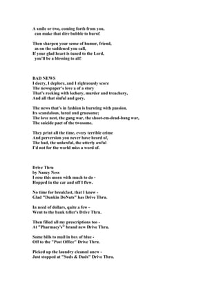 A smile or two, coming forth from you,
can make that dire bubble to burst!
Then sharpen your sense of humor, friend,
as on the saddened you call,
If your glad heart is tuned to the Lord,
you'll be a blessing to all!
BAD EWS
I decry, I deplore, and I righteously score
The newspaper’s love a of a story
That’s reeking with lechery, murder and treachery,
And all that sinful and gory.
The news that’s in fashion is bursting with passion.
Its scandalous, lured and gruesome;
The love nest, the gang war, the shoot-em-dead-bang war,
The suicide pact of the twosome.
They print all the time, every terrible crime
And perversion you never have heard of,
The bad, the unlawful, the utterly awful
I’d not for the world miss a word of.
Drive Thru
by ancy ess
I rose this morn with much to do -
Hopped in the car and off I flew.
o time for breakfast, that I knew -
Glad Dunkin Do uts has Drive Thru.
In need of dollars, quite a few -
Went to the bank teller's Drive Thru.
Then filled all my prescriptions too -
At Pharmacy's brand new Drive Thru.
Some bills to mail in box of blue -
Off to the Post Office Drive Thru.
Picked up the laundry cleaned anew -
Just stopped at Suds  Duds Drive Thru.
 