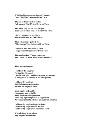 With lunchtime near, my tummy's queue -
Got a Big Mac from the Drive Thru.
The car by then was low on fuel -
Full serve at Shell, just Drive on Thru.
And when they fill the tank for you -
Your car's washed free - in their Drive Thru.
Library books were overdue -
The curbside slot is a Drive Thru.
Then videos must go back too -
Blockbuster has their own Drive Thru.
In need of milk and bread, I knew -
I stopped at Dairymaid's Drive Thru.
The family asked Please, can we do -
The Drive In show when dinner's thru???
Hold not thy laughter
Hold not thy laughter
For that joyful sound
I am forever after, seeking when you are around
Waiting for it to chortle, in the background
Hold not thy laughter
As it fights to escapes thy lips
To send me on joyful trips
Your giggles and cackles
Harmlessly tend to baffle
Your happy facial expressions
Paint only a gleeful picture of inspiration
As we rejoice to thy jubilant noises in full attention
Hold not thy laughter from the heart
Hold not thy laughter until we part
Hold not thy laughter as we make a start
When I dispel in my gloom
Thy laughter delivers me
 