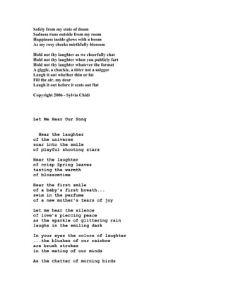 Safely from my state of doom
Sadness runs outside from my room
Happiness inside glows with a boom
As my rosy cheeks mirthfully blossom
Hold not thy laughter as we cheerfully chat
Hold not thy laughter when you publicly fart
Hold not thy laughter whatever the format
A giggle, a chuckle, a titter not a snigger
Laugh it out whether thin or fat
Fill the air, my dear
Laugh it out before it scats out flat
Copyright 2006 - Sylvia Chidi
Let Me Hear Our Song
Hear the laughter
of the universe
soar into the smile
of playful shooting stars
Hear the laughter
of crisp Spring leaves
tasting the warmth
of blossomtime
Hear the first smile
of a baby’s first breath...
swim in the perfume
of a new mother's tears of joy
Let me hear the silence
of love’s piercing peace
as the sparkle of glittering rain
laughs in the smiling dark
In your eyes the colors of laughter
...the blushes of our rainbow
are brush strokes
in the mating of our minds
As the chatter of morning birds
 