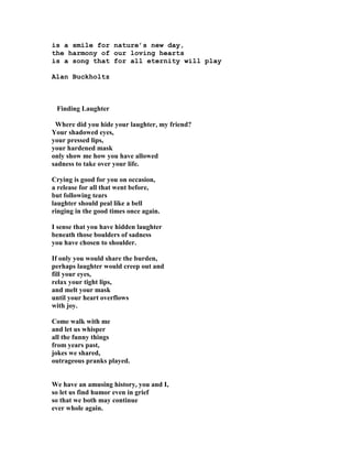 is a smile for nature’s new day,
the harmony of our loving hearts
is a song that for all eternity will play
Alan Buckholtz
Finding Laughter
Where did you hide your laughter, my friend?
Your shadowed eyes,
your pressed lips,
your hardened mask
only show me how you have allowed
sadness to take over your life.
Crying is good for you on occasion,
a release for all that went before,
but following tears
laughter should peal like a bell
ringing in the good times once again.
I sense that you have hidden laughter
beneath those boulders of sadness
you have chosen to shoulder.
If only you would share the burden,
perhaps laughter would creep out and
fill your eyes,
relax your tight lips,
and melt your mask
until your heart overflows
with joy.
Come walk with me
and let us whisper
all the funny things
from years past,
jokes we shared,
outrageous pranks played.
We have an amusing history, you and I,
so let us find humor even in grief
so that we both may continue
ever whole again.
 