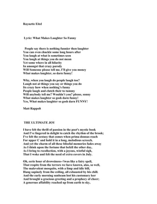 Raynette Eitel
Lyric: What Makes Laughter So Funny
People say there is nothing funnier then laughter
You can even chuckle some long hours after
You laugh at what is sometimes seen
You laugh at things you do not mean
Yet some where in all hilarity
In amongst that crazy parody
Will Someone please tell me, I’ll give you money
What makes laughter, so darn funny!
Why, when you laugh do people laugh too?
Laugh not at things you say or things you do
Its crazy how when nothing’s funny
People laugh and clutch their to tummy
Will anybody tell me? Wouldn’t you? please, sonny
What makes laughter so gosh darn funny!
Yes, What makes laughter so gosh darn FU Y!
Matt Rappolt
THE ULTIMATE JOY
I have felt the thrill of passion in the poet's mystic book
And I've lingered in delight to catch the rhythm of the brook;
I've felt the ecstasy that comes when prima donnas reach
For upper C and hold it in a long, melodious screech.
And yet the charm of all these blissful memories fades away
As I think upon the fortune that befell the other day,
As I bring to recollection, with a joyous, wistful sigh,
That I woke and felt the need of extra covers in July.
Oh, eerie hour of drowsiness--'twas like a fairy spell,
That respite from the terrors we have known, alas, so well,
The malevolent mosquito, with a limp and idle bill,
Hung supinely from the ceiling, all exhausted by his chill.
And the early morning sunbeam lost his customary leer
And brought a gracious greeting and a prophecy of cheer;
A generous affability reached up from earth to sky,
 