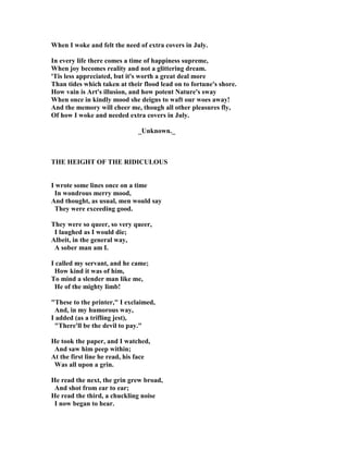 When I woke and felt the need of extra covers in July.
In every life there comes a time of happiness supreme,
When joy becomes reality and not a glittering dream.
'Tis less appreciated, but it's worth a great deal more
Than tides which taken at their flood lead on to fortune's shore.
How vain is Art's illusion, and how potent ature's sway
When once in kindly mood she deigns to waft our woes away!
And the memory will cheer me, though all other pleasures fly,
Of how I woke and needed extra covers in July.
_Unknown._
THE HEIGHT OF THE RIDICULOUS
I wrote some lines once on a time
In wondrous merry mood,
And thought, as usual, men would say
They were exceeding good.
They were so queer, so very queer,
I laughed as I would die;
Albeit, in the general way,
A sober man am I.
I called my servant, and he came;
How kind it was of him,
To mind a slender man like me,
He of the mighty limb!
These to the printer, I exclaimed,
And, in my humorous way,
I added (as a trifling jest),
There'll be the devil to pay.
He took the paper, and I watched,
And saw him peep within;
At the first line he read, his face
Was all upon a grin.
He read the next, the grin grew broad,
And shot from ear to ear;
He read the third, a chuckling noise
I now began to hear.
 