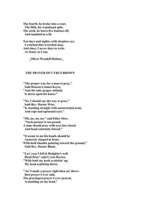 The fourth, he broke into a roar;
The fifth, his waistband split;
The sixth, he burst five buttons off,
And tumbled in a fit.
Ten days and nights, with sleepless eye,
I watched that wretched man,
And since, I never dare to write
As funny as I can.
_Oliver Wendell Holmes._
THE PRAYER OF CYRUS BROW
The proper way for a man to pray,
Said Deacon Lemuel Keyes,
And the only proper attitude
Is down upon his knees.
 o, I should say the way to pray,
Said Rev. Doctor Wise,
Is standing straight with outstretched arms
And rapt and upturned eyes.
Oh, no; no, no, said Elder Slow,
Such posture is too proud:
A man should pray with eyes fast closed
And head contritely bowed.
It seems to me his hands should be
Austerely clasped in front.
With both thumbs pointing toward the ground,
Said Rev. Doctor Blunt.
Las' year I fell in Hodgkin's well
Head first, said Cyrus Brown,
With both my heels a-stickin' up,
My head a-pinting down;
An' I made a prayer right then an' there--
Best prayer I ever said,
The prayingest prayer I ever prayed,
A-standing on my head.
 