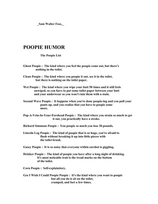 _Sam Walter Foss._
POOPIE HUMOR
The Poopie List
Ghost Poopie : The kind where you feel the poopie come out, but there's
nothing in the toilet.
Clean Poopie : The kind where you poopie it out, see it in the toilet,
but there is nothing on the toilet paper.
Wet Poopie : The kind where you wipe your butt 50 times and it still feels
unwiped, so you have to put some toilet paper between your butt
and your underwear so you won't ruin them with a stain.
Second Wave Poopie : It happens when you're done poopie-ing and you pull your
pants up, and you realize that you have to poopie some
more.
Pop-A-Vein-In-Your-Forehead Poopie : The kind where you strain so much to get
it out, you practically have a stroke.
Richard Simmons Poopie : You poopie so much you lose 30 pounds.
Lincoln Log Poopie : The kind of poopie that is so huge, you're afraid to
flush without breaking it up into little pieces with
the toilet brush.
Gasey Poopie : It is so noisy that everyone within earshot is giggling.
Drinker Poopie : The kind of poopie you have after a long night of drinking.
It's most noticable trait is the tread marks on the bottom
of the toilet.
Corn Poopie : Self-explainitory.
Gee I Wish I Could Poopie Poopie : It's the kind where you want to poopie
but all you do is sit on the toilet,
cramped, and fart a few times.
 