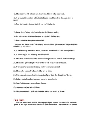 12. The man who fell into an upholstery machine is fully recovered.
13. A grenade thrown into a kitchen in France would result in linoleum blown
apart.
14. You feel stuck with your debt if you can't budge it.
15. Local Area etwork in Australia: the LA down under.
16. He often broke into song because he couldn't find the key.
17. Every calendar's days are numbered.
Religion is a magic device for turning unanswerable questions into unquestionable
answers. - Art Gecko
18. A lot of money is tainted. 'Taint yours and 'taint mine  'taint enough of it!!
19. A boiled egg in the morning is hard to beat.
20. The short fortuneteller who escaped from prison was a small medium at large.
21. Those who get too big for their britches will be exposed in the end.
22. When you've seen one shopping center you've seen a mall.
23. Those who jump off a Paris bridge are in Seine.
24. When an actress saw her first strands of gray hair she thought she'd dye.
25. Bakers trade bread recipes on a knead to know basis.
26. Santa's helpers are subordinate clauses.
27. Acupuncture is a jab well done.
28. Marathon runners with bad footwear suffer the agony of defeat.
Fun Puns
There was a man who entered a local paper's pun contest. He sent in ten different
puns, in the hope that at least one of the puns would win. Unfortunately, no pun in
 
