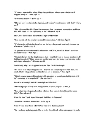 "It's never okay to kiss a boy. They always slobber all over you...that's why I
stopped doing it." -Jean, Age 10
"When they're rich." -Pam, age 7
"The law says you have to be eighteen, so I wouldn't want to mess with that." -Curt,
age 7
"The rule goes like this: if you kiss someone, then you should marry them and have
kids with them. It's the right thing to do." -Howard, age 8
The Great Debate: Is it Better to be Single or Married?
"You should ask the people who read Cosmopolitan." -Kirsten, Age 10
"It's better for girls to be single but not for boys. Boys need somebody to clean up
after them." -Anita, Age 9
"It gives me a headache to think about that stuff. I'm just a kid. I don't need that
kind of trouble." -Will, Age 7
"Single is better, for the simple reason that I wouldn't want to change no diapers. If
I did get married, I'd just phone my mother and have her come over for some coffee
and diaper-changing." -Kirsten, age 10
Concerning why Love Happens Between Two Particular People:
" o one is sure why it happens, but I heard it has something to do with how you
smell. That's why perfume and deodorant are so popular." -Jan, Age 9
"I think you're supposed to get shot with an arrow or something, but the rest of it
isn't supposed to be so painful." -Harlen, Age 8
How Can a Stranger Tell If Two People are Married?
"Married people usually look happy to talk to other people." -Eddie, 6
"You might have to guess, based on whether they seem to be yelling at the same
kids." -Derrick, age 8
What Do You Think Your Mom and Dad Have in Common?
"Both don't want no more kids." -Lori, age 8
What Would You Do on a First Date That Was Turning Sour?
"I'd run home and play dead. The next day I would call all the newspapers to make
 